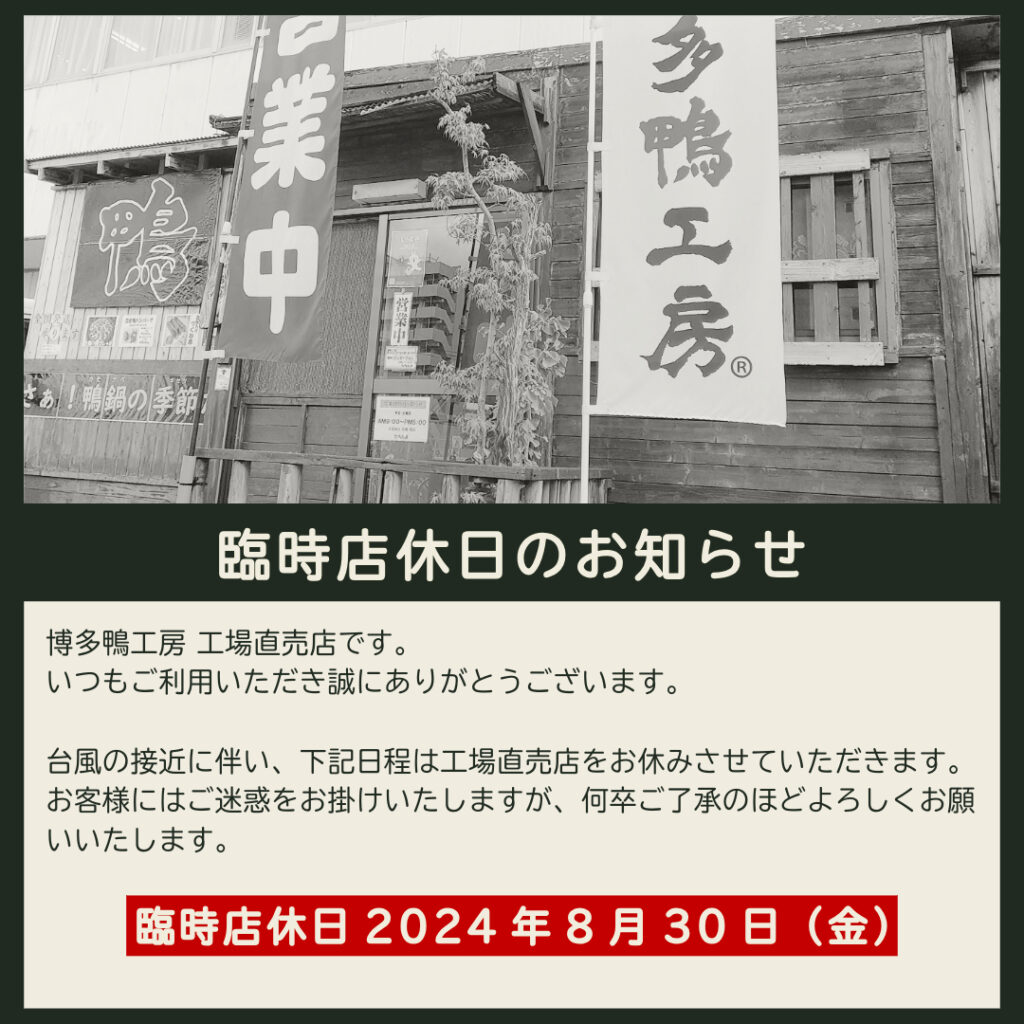 博多鴨工房 工場直売店です。
いつもご利用いただき誠にありがとうございます。
台風の接近に伴い、2024年8月30日（金）は工場直売店をお休みさせていただきます。
お客様にはご迷惑をお掛けいたしますが、何卒ご了承のほどよろしくお願いいたします。